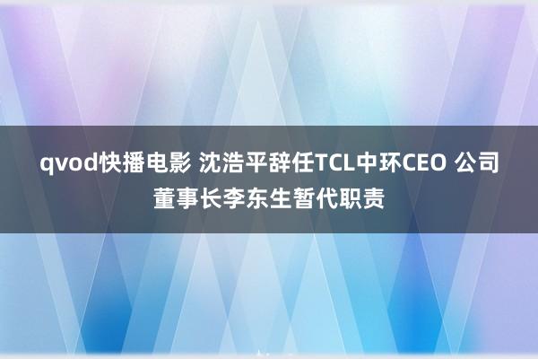 qvod快播电影 沈浩平辞任TCL中环CEO 公司董事长李东生暂代职责