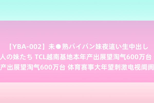 【YBA-002】未●熟パイパン妹夜這い生中出しレイプ 兄に犯された3人の妹たち TCL越南基地本年产出展望淘气600万台 体育赛事大年望刺激电视阛阓回温