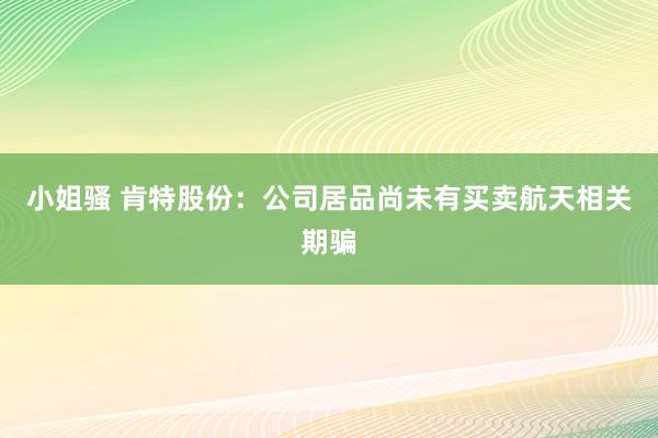 小姐骚 肯特股份：公司居品尚未有买卖航天相关期骗