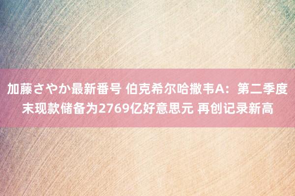 加藤さやか最新番号 伯克希尔哈撒韦A：第二季度末现款储备为2769亿好意思元 再创记录新高