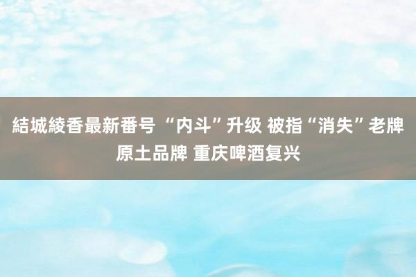 結城綾香最新番号 “内斗”升级 被指“消失”老牌原土品牌 重庆啤酒复兴