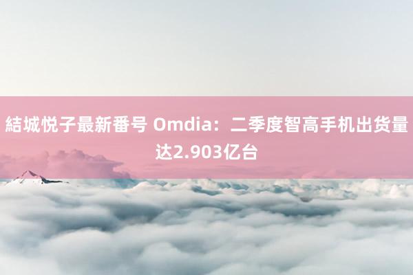 結城悦子最新番号 Omdia：二季度智高手机出货量达2.903亿台