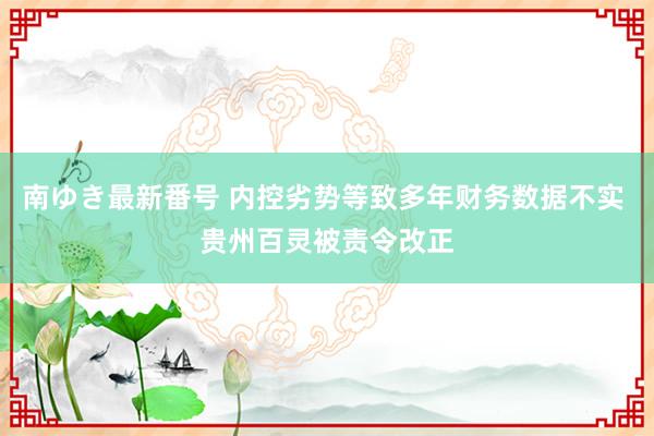 南ゆき最新番号 内控劣势等致多年财务数据不实 贵州百灵被责令改正