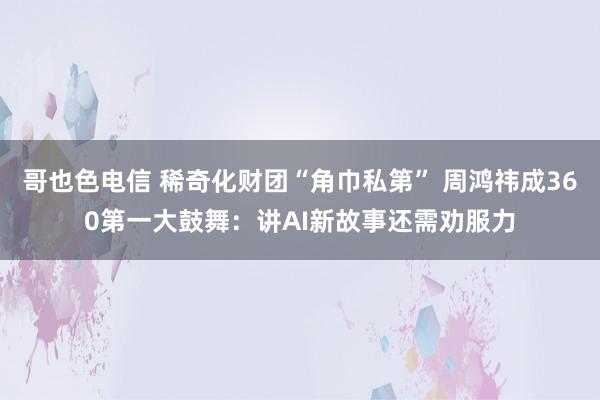 哥也色电信 稀奇化财团“角巾私第” 周鸿祎成360第一大鼓舞：讲AI新故事还需劝服力