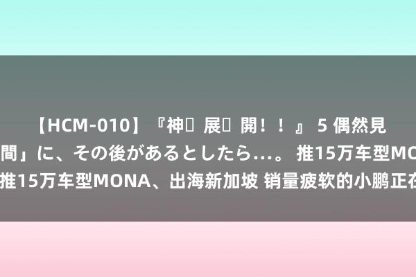 【HCM-010】『神・展・開！！』 5 偶然見かけた「目が奪われる瞬間」に、その後があるとしたら…。 推15万车型MONA、出海新加坡 销量疲软的小鹏正在找增量