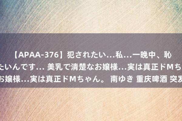 【APAA-376】犯されたい…私…一晩中、恥ずかしい恰好で犯されたいんです… 美乳で清楚なお嬢様…実は真正ドMちゃん。 南ゆき 重庆啤酒 突发