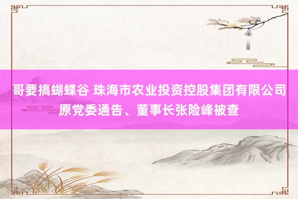 哥要搞蝴蝶谷 珠海市农业投资控股集团有限公司原党委通告、董事长张险峰被查