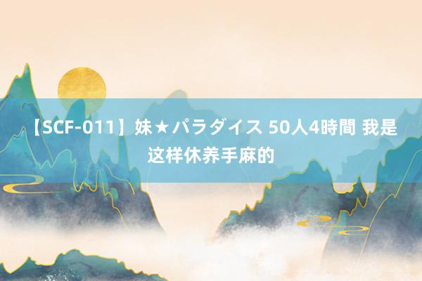 【SCF-011】妹★パラダイス 50人4時間 我是这样休养手麻的