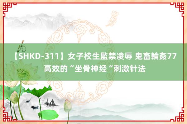 【SHKD-311】女子校生監禁凌辱 鬼畜輪姦77 高效的“坐骨神经“刺激针法