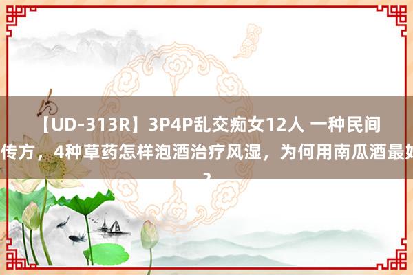 【UD-313R】3P4P乱交痴女12人 一种民间祖传方，4种草药怎样泡酒治疗风湿，为何用南瓜酒最好？