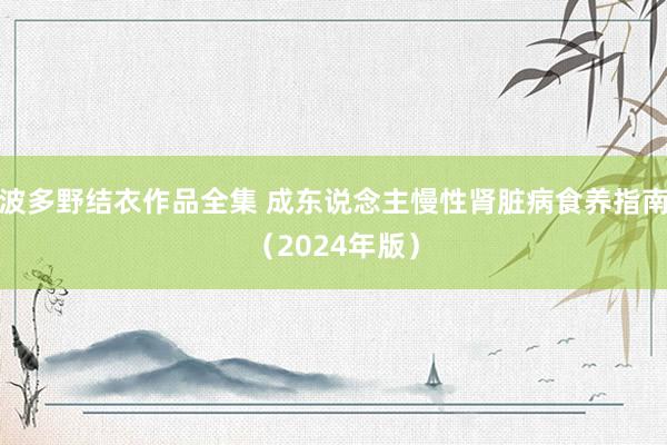 波多野结衣作品全集 成东说念主慢性肾脏病食养指南（2024年版）