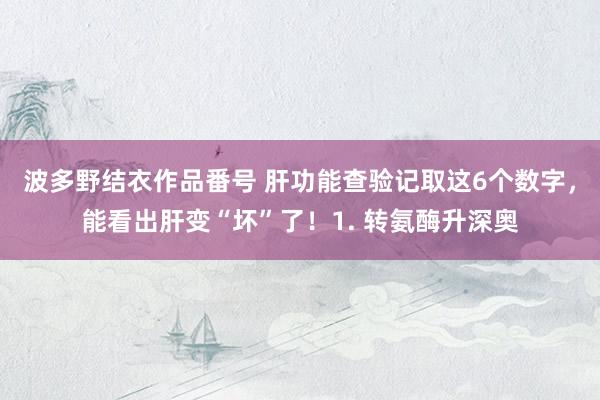 波多野结衣作品番号 肝功能查验记取这6个数字，能看出肝变“坏”了！1. 转氨酶升深奥