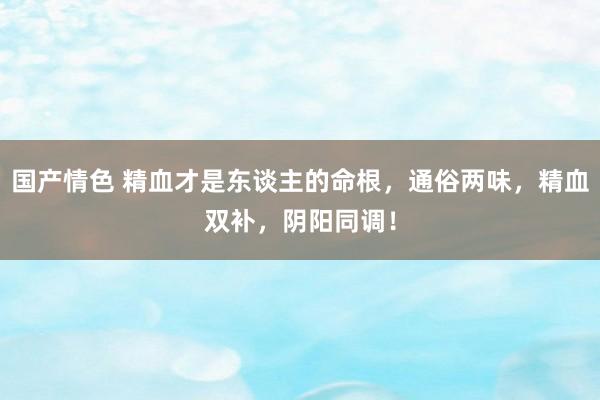 国产情色 精血才是东谈主的命根，通俗两味，精血双补，阴阳同调！