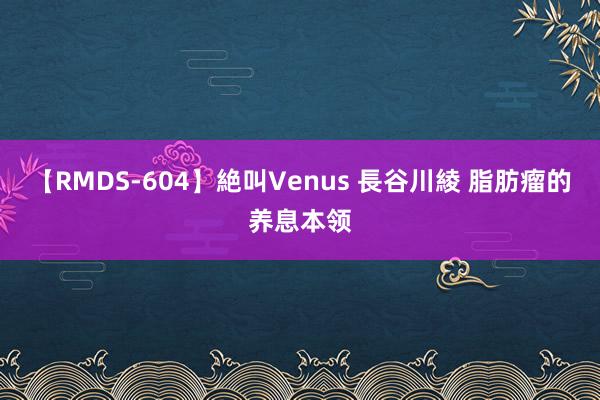 【RMDS-604】絶叫Venus 長谷川綾 脂肪瘤的养息本领