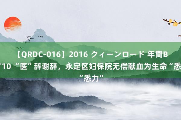 【QRDC-016】2016 クィーンロード 年間BEST10 “医”辞谢辞，永定区妇保院无偿献血为生命“悉力”