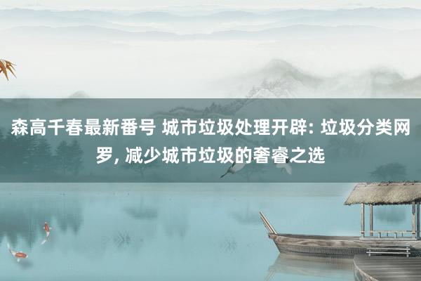 森高千春最新番号 城市垃圾处理开辟: 垃圾分类网罗, 减少城市垃圾的奢睿之选