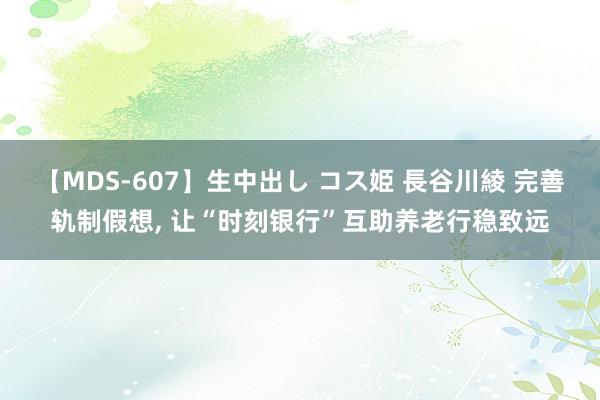 【MDS-607】生中出し コス姫 長谷川綾 完善轨制假想, 让“时刻银行”互助养老行稳致远