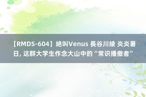 【RMDS-604】絶叫Venus 長谷川綾 炎炎暑日, 这群大学生作念大山中的“常识播撒者”