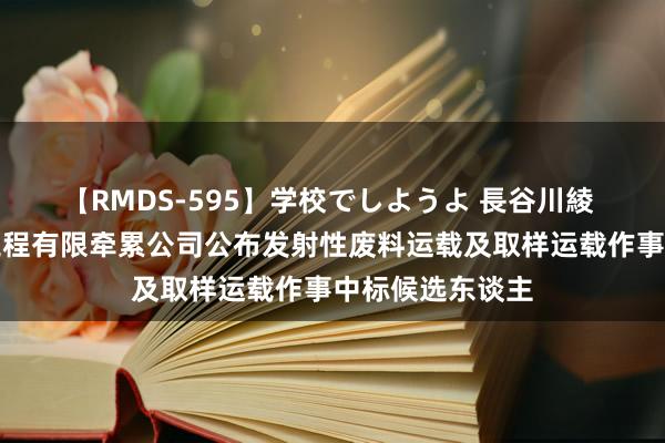 【RMDS-595】学校でしようよ 長谷川綾 中核四川环保工程有限牵累公司公布发射性废料运载及取样运载作事中标候选东谈主