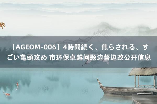 【AGEOM-006】4時間続く、焦らされる、すごい亀頭攻め 市环保卓越问题边督边改公开信息