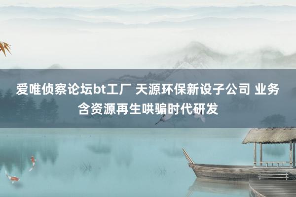 爱唯侦察论坛bt工厂 天源环保新设子公司 业务含资源再生哄骗时代研发