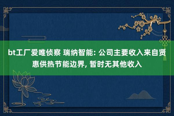 bt工厂爱唯侦察 瑞纳智能: 公司主要收入来自贤惠供热节能边界, 暂时无其他收入