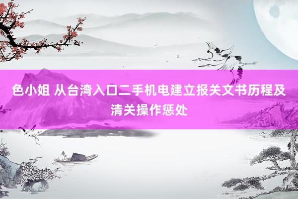 色小姐 从台湾入口二手机电建立报关文书历程及清关操作惩处