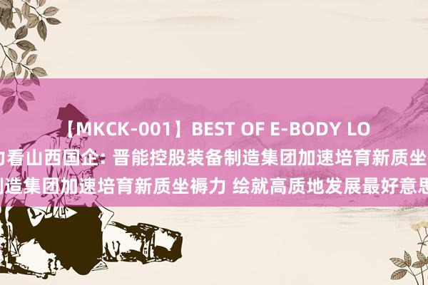 【MKCK-001】BEST OF E-BODY LOVERS 2008 发展新质坐褥力看山西国企: 晋能控股装备制造集团加速培育新质坐褥力 绘就高质地发展最好意思“底色”