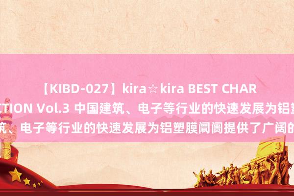 【KIBD-027】kira☆kira BEST CHARISMA☆MODEL☆COLLECTION Vol.3 中国建筑、电子等行业的快速发展为铝塑膜阛阓提供了广阔的需求