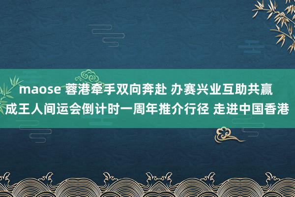 maose 蓉港牵手双向奔赴 办赛兴业互助共赢 成王人间运会倒计时一周年推介行径 走进中国香港