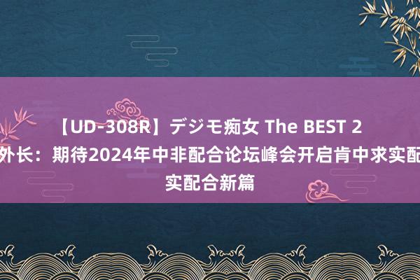 【UD-308R】デジモ痴女 The BEST 2 肯尼亚外长：期待2024年中非配合论坛峰会开启肯中求实配合新篇