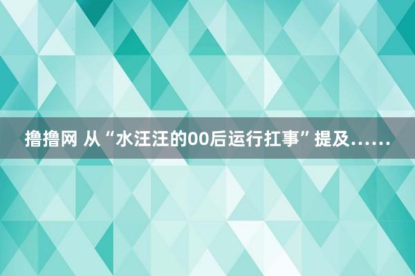 撸撸网 从“水汪汪的00后运行扛事”提及……