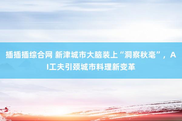 插插插综合网 新津城市大脑装上“洞察秋毫”，AI工夫引颈城市料理新变革