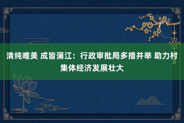 清纯唯美 成皆蒲江：行政审批局多措并举 助力村集体经济发展壮大