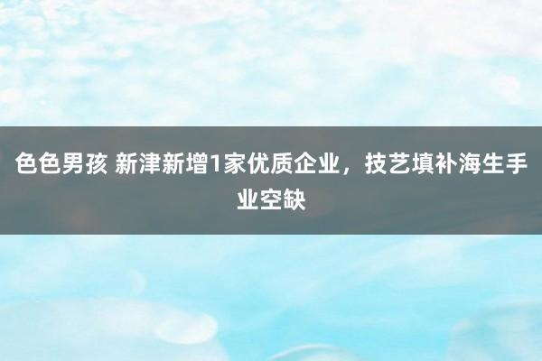 色色男孩 新津新增1家优质企业，技艺填补海生手业空缺