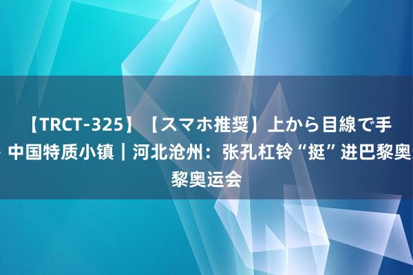 【TRCT-325】【スマホ推奨】上から目線で手コキ 中国特质小镇｜河北沧州：张孔杠铃“挺”进巴黎奥运会