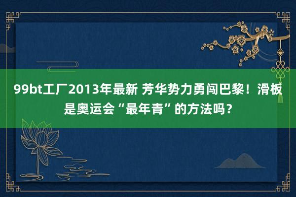 99bt工厂2013年最新 芳华势力勇闯巴黎！滑板是奥运会“最年青”的方法吗？