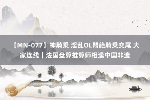 【MN-077】神騎乗 淫乱OL悶絶騎乗交尾 大家连线｜法国盘算推算师相逢中国非遗