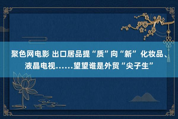 聚色网电影 出口居品提“质”向“新” 化妆品、液晶电视……望望谁是外贸“尖子生”