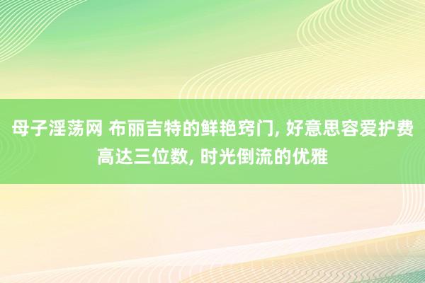 母子淫荡网 布丽吉特的鲜艳窍门, 好意思容爱护费高达三位数, 时光倒流的优雅