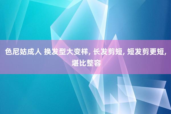 色尼姑成人 换发型大变样, 长发剪短, 短发剪更短, 堪比整容