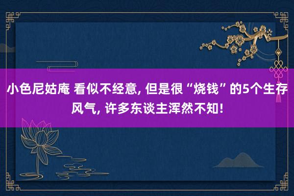 小色尼姑庵 看似不经意, 但是很“烧钱”的5个生存风气, 许多东谈主浑然不知!