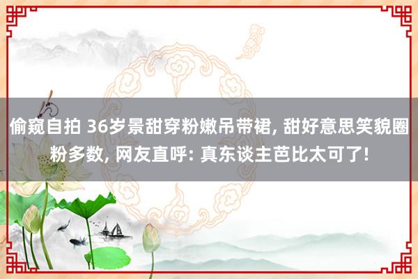 偷窥自拍 36岁景甜穿粉嫩吊带裙, 甜好意思笑貌圈粉多数, 网友直呼: 真东谈主芭比太可了!