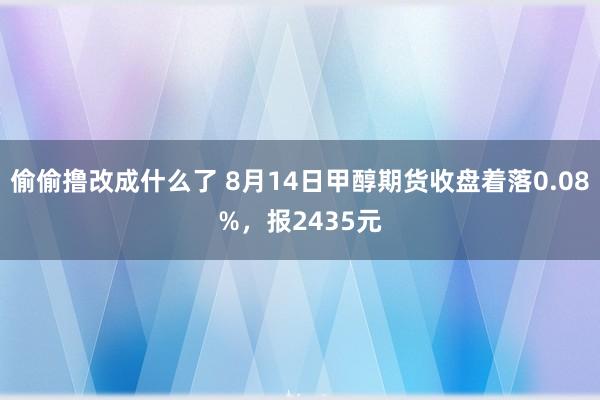 偷偷撸改成什么了 8月14日甲醇期货收盘着落0.08%，报2435元