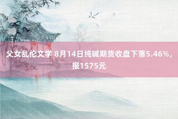 父女乱伦文学 8月14日纯碱期货收盘下落5.46%，报1575元