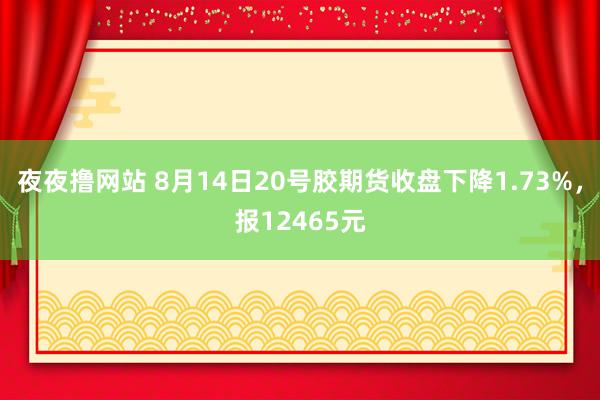 夜夜撸网站 8月14日20号胶期货收盘下降1.73%，报12465元