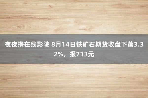 夜夜撸在线影院 8月14日铁矿石期货收盘下落3.32%，报713元