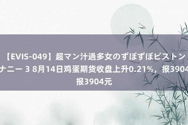 【EVIS-049】超マン汁過多女のずぼずぼピストンオナニー 3 8月14日鸡蛋期货收盘上升0.21%，报3904元