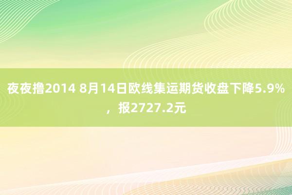 夜夜撸2014 8月14日欧线集运期货收盘下降5.9%，报2727.2元