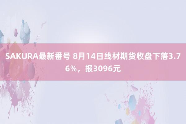 SAKURA最新番号 8月14日线材期货收盘下落3.76%，报3096元